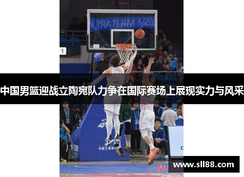 中国男篮迎战立陶宛队力争在国际赛场上展现实力与风采