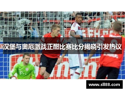 汉堡与奥厄激战正酣比赛比分揭晓引发热议